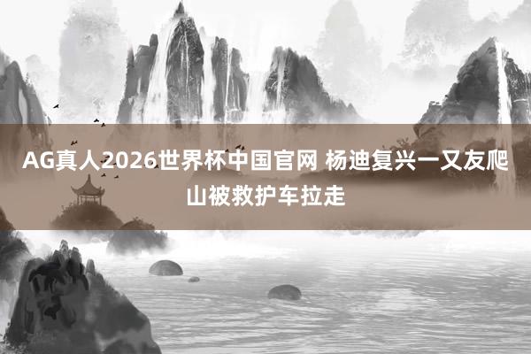 AG真人2026世界杯中国官网 杨迪复兴一又友爬山被救护车拉走