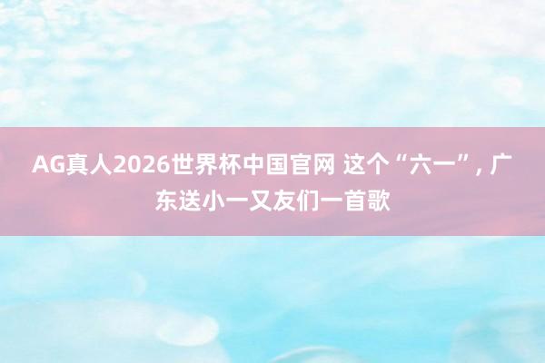 AG真人2026世界杯中国官网 这个“六一”, 广东送小一又友们一首歌