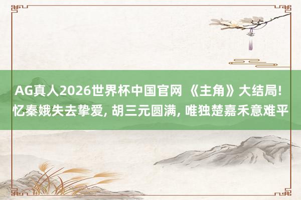 AG真人2026世界杯中国官网 《主角》大结局! 忆秦娥失去挚爱， 胡三元圆满， 唯独楚嘉禾意难平