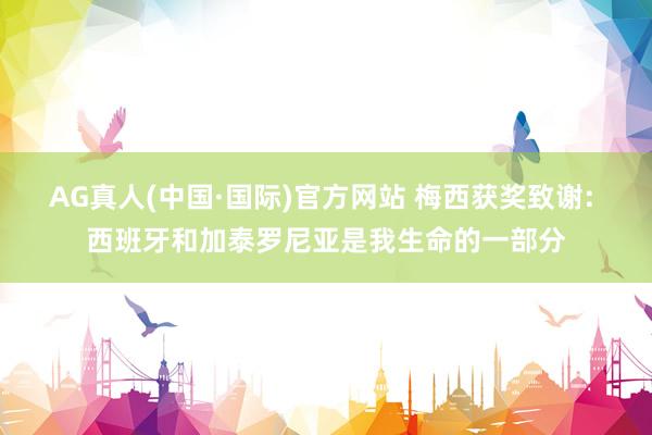 AG真人(中国·国际)官方网站 梅西获奖致谢: 西班牙和加泰罗尼亚是我生命的一部分