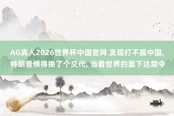 AG真人2026世界杯中国官网 发现打不赢中国, 特朗普倏得换了个交代, 当着世界的面下达禁令