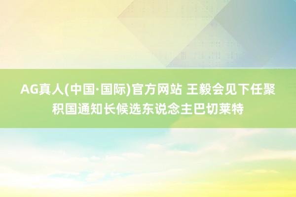 AG真人(中国·国际)官方网站 王毅会见下任聚积国通知长候选东说念主巴切莱特