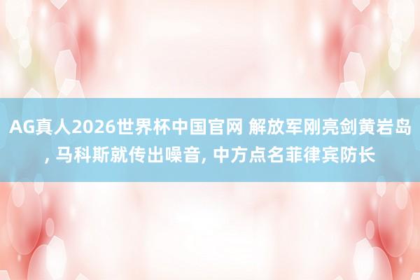 AG真人2026世界杯中国官网 解放军刚亮剑黄岩岛， 马科斯就传出噪音， 中方点名菲律宾防长