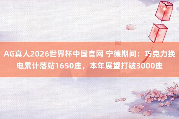 AG真人2026世界杯中国官网 宁德期间:巧克力换电累计落站1650座,本年展望打破3000座