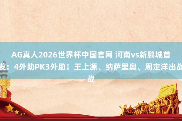 AG真人2026世界杯中国官网 河南vs新鹏城首发:4外助PK3外助!王上源、纳萨里奥、周定洋出战