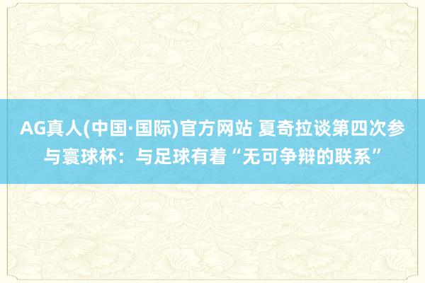 AG真人(中国·国际)官方网站 夏奇拉谈第四次参与寰球杯:与足球有着“无可争辩的联系”