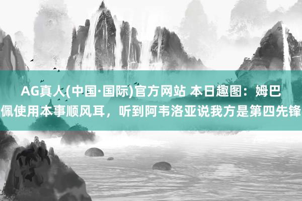 AG真人(中国·国际)官方网站 本日趣图:姆巴佩使用本事顺风耳,听到阿韦洛亚说我方是第四先锋