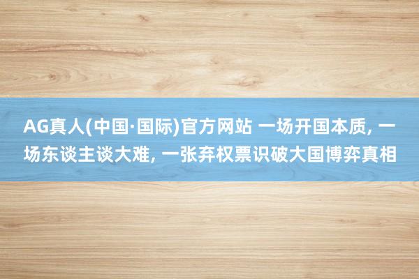 AG真人(中国·国际)官方网站 一场开国本质， 一场东谈主谈大难， 一张弃权票识破大国博弈真相
