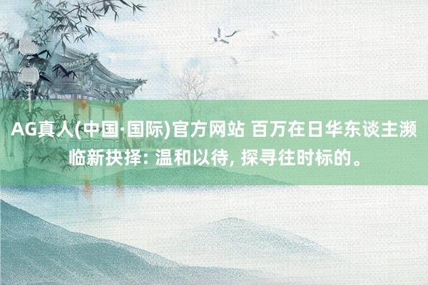 AG真人(中国·国际)官方网站 百万在日华东谈主濒临新抉择: 温和以待, 探寻往时标的。