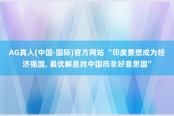 AG真人(中国·国际)官方网站 “印度要想成为经济强国， 最优解是找中国而非好意思国”