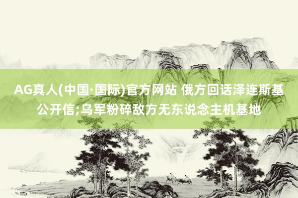 AG真人(中国·国际)官方网站 俄方回话泽连斯基公开信;乌军粉碎敌方无东说念主机基地