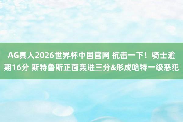 AG真人2026世界杯中国官网 抗击一下！骑士逾期16分 斯特鲁斯正面轰进三分&形成哈特一级恶犯