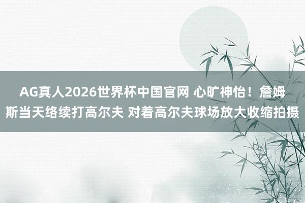 AG真人2026世界杯中国官网 心旷神怡！詹姆斯当天络续打高尔夫 对着高尔夫球场放大收缩拍摄