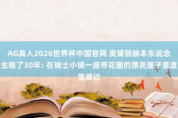 AG真人2026世界杯中国官网 奥黛丽赫本东说念主生临了30年: 在瑞士小镇一座带花圃的漂亮屋子里渡过