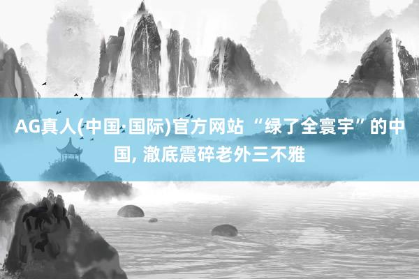 AG真人(中国·国际)官方网站 “绿了全寰宇”的中国， 澈底震碎老外三不雅
