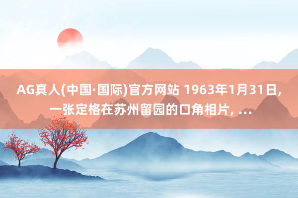 AG真人(中国·国际)官方网站 1963年1月31日， 一张定格在苏州留园的口角相片， …