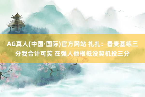 AG真人(中国·国际)官方网站 扎扎：看麦基练三分我合计可笑 在强人他根柢没契机投三分