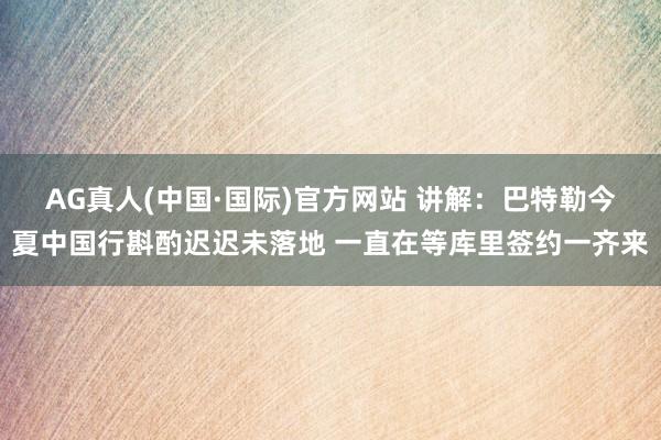 AG真人(中国·国际)官方网站 讲解:巴特勒今夏中国行斟酌迟迟未落地 一直在等库里签约一齐来