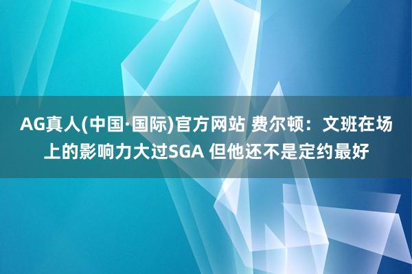 AG真人(中国·国际)官方网站 费尔顿:文班在场上的影响力大过SGA 但他还不是定约最好