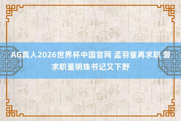 AG真人2026世界杯中国官网 孟羽童再求职 曾求职董明珠书记又下野