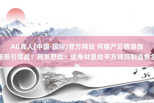 AG真人(中国·国际)官方网站 何穗产后晒瑜伽服照引骂战！网友怒批：这身材是给平方姆妈制造焦急