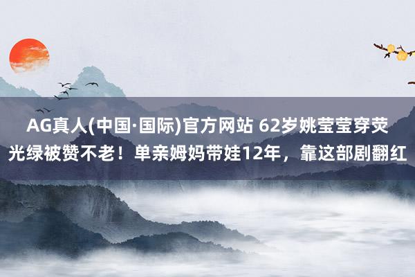 AG真人(中国·国际)官方网站 62岁姚莹莹穿荧光绿被赞不老!单亲姆妈带娃12年,靠这部剧翻红