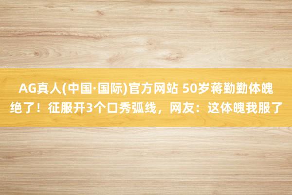AG真人(中国·国际)官方网站 50岁蒋勤勤体魄绝了！征服开3个口秀弧线，网友：这体魄我服了