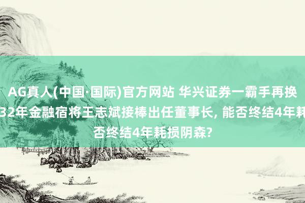AG真人(中国·国际)官方网站 华兴证券一霸手再换东谈主! 32年金融宿将王志斌接棒出任董事长, 能否终结4年耗损阴森?