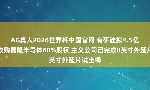 AG真人2026世界杯中国官网 有研硅拟4.5亿元摘牌收购晶隆半导体60%股权 主义公司已完成8英寸外延片试坐褥
