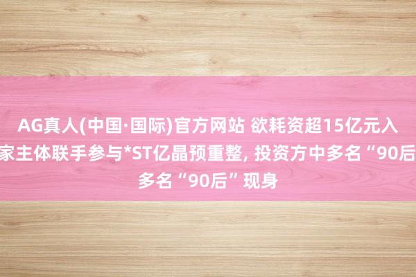 AG真人(中国·国际)官方网站 欲耗资超15亿元入局! 多家主体联手参与*ST亿晶预重整, 投资方中多名“90后”现身