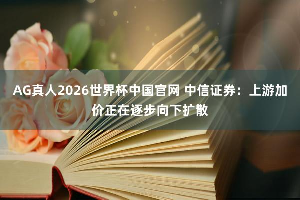 AG真人2026世界杯中国官网 中信证券:上游加价正在逐步向下扩散