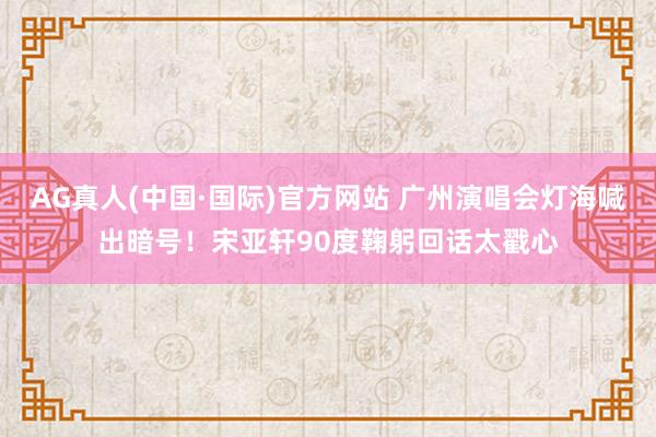AG真人(中国·国际)官方网站 广州演唱会灯海喊出暗号!宋亚轩90度鞠躬回话太戳心
