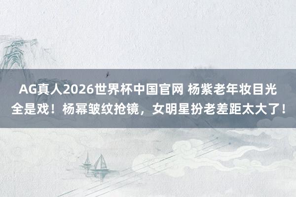 AG真人2026世界杯中国官网 杨紫老年妆目光全是戏!杨幂皱纹抢镜,女明星扮老差距太大了!