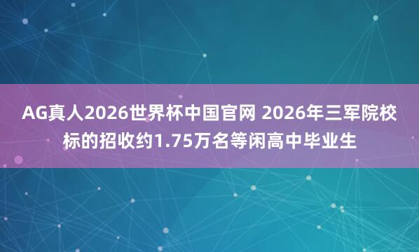 AG真人2026世界杯中国官网 2026年三军院校标的招收约1.75万名等闲高中毕业生