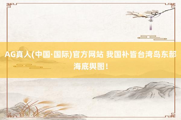 AG真人(中国·国际)官方网站 我国补皆台湾岛东部海底舆图！