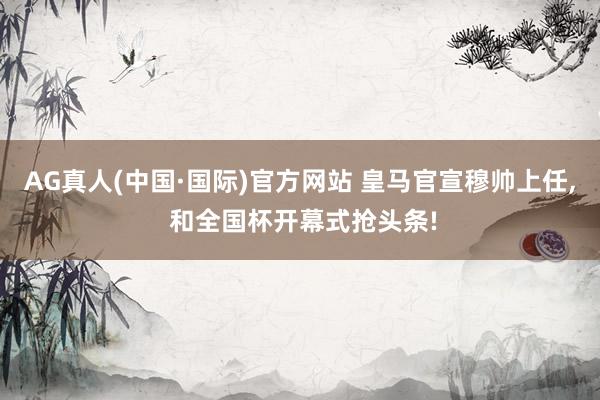 AG真人(中国·国际)官方网站 皇马官宣穆帅上任, 和全国杯开幕式抢头条!