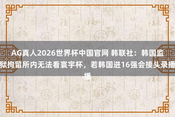 AG真人2026世界杯中国官网 韩联社：韩国监狱拘留所内无法看寰宇杯，若韩国进16强会接头录播
