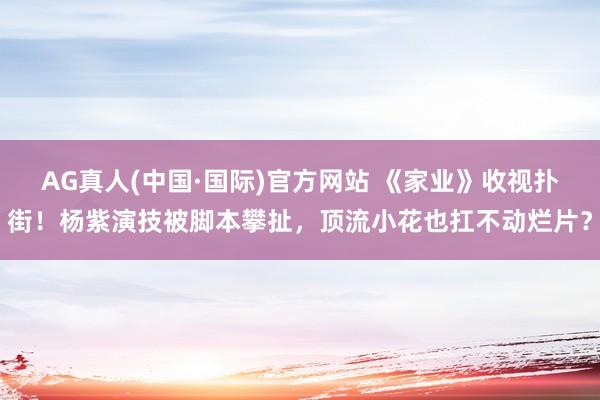 AG真人(中国·国际)官方网站 《家业》收视扑街!杨紫演技被脚本攀扯,顶流小花也扛不动烂片?