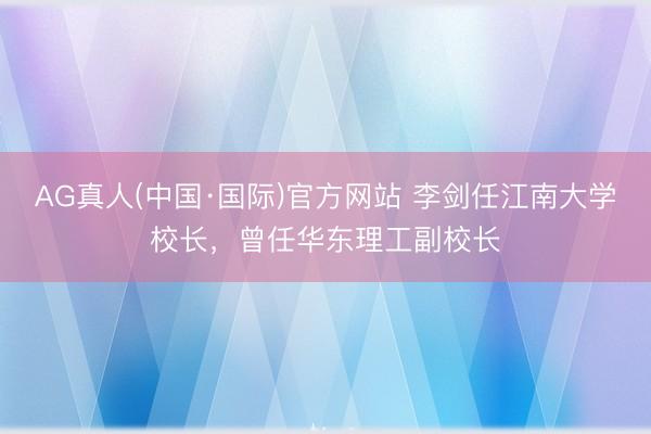 AG真人(中国·国际)官方网站 李剑任江南大学校长,曾任华东理工副校长