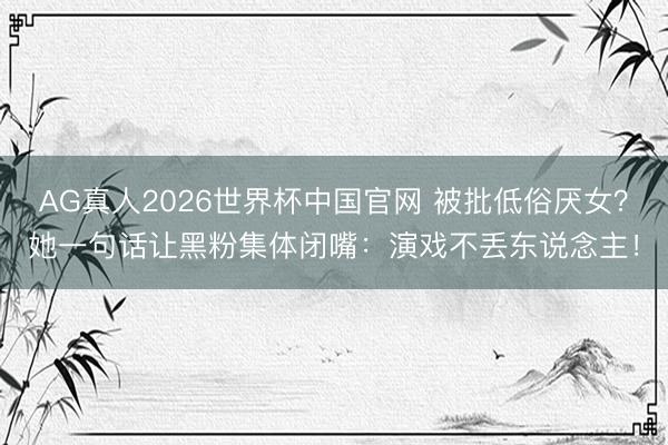 AG真人2026世界杯中国官网 被批低俗厌女?她一句话让黑粉集体闭嘴:演戏不丢东说念主!