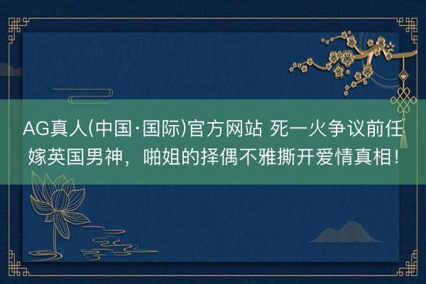AG真人(中国·国际)官方网站 死一火争议前任嫁英国男神，啪姐的择偶不雅撕开爱情真相！