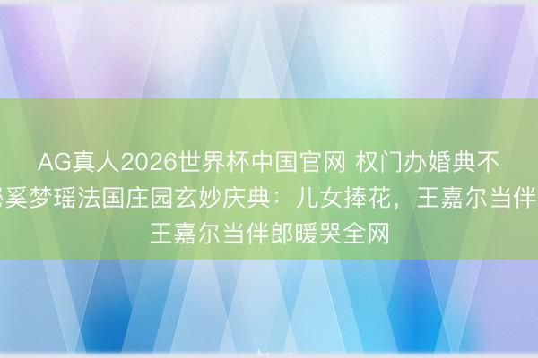 AG真人2026世界杯中国官网 权门办婚典不摆阔?揭秘奚梦瑶法国庄园玄妙庆典:儿女捧花,王嘉尔当伴郎暖哭全网