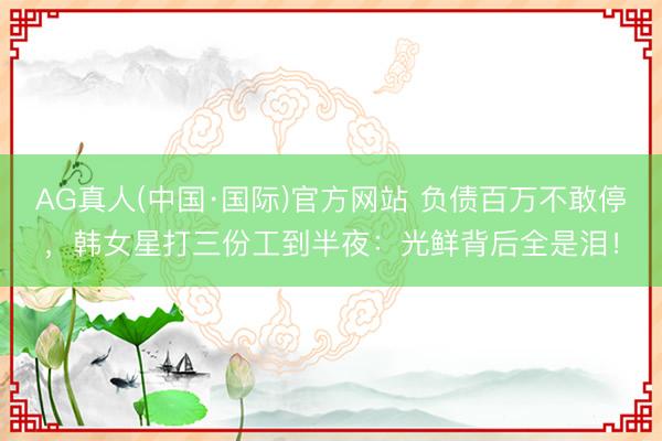 AG真人(中国·国际)官方网站 负债百万不敢停，韩女星打三份工到半夜：光鲜背后全是泪！