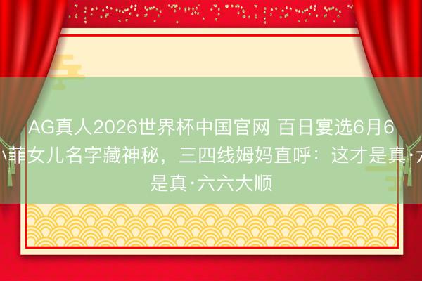 AG真人2026世界杯中国官网 百日宴选6月6日!汪小菲女儿名字藏神秘,三四线姆妈直呼:这才是真·六六大顺