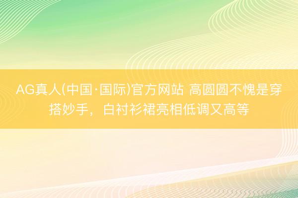 AG真人(中国·国际)官方网站 高圆圆不愧是穿搭妙手,白衬衫裙亮相低调又高等