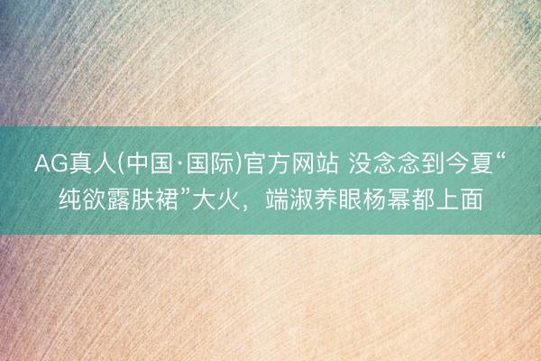 AG真人(中国·国际)官方网站 没念念到今夏“纯欲露肤裙”大火,端淑养眼杨幂都上面