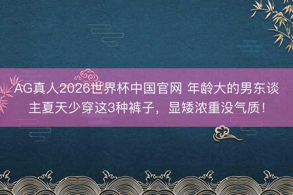 AG真人2026世界杯中国官网 年龄大的男东谈主夏天少穿这3种裤子,显矮浓重没气质!