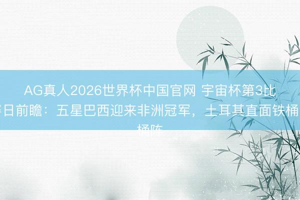 AG真人2026世界杯中国官网 宇宙杯第3比赛日前瞻:五星巴西迎来非洲冠军,土耳其直面铁桶阵