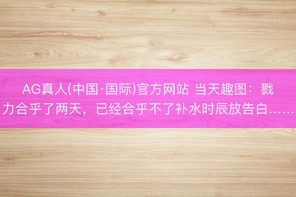 AG真人(中国·国际)官方网站 当天趣图:戮力合乎了两天,已经合乎不了补水时辰放告白……