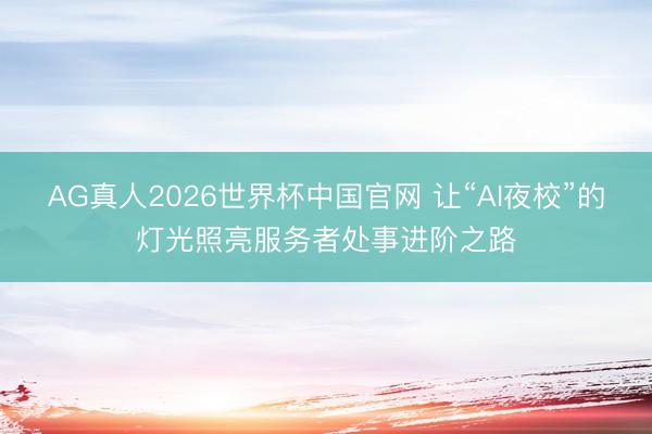 AG真人2026世界杯中国官网 让“AI夜校”的灯光照亮服务者处事进阶之路